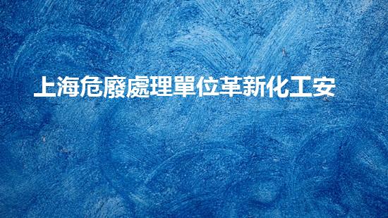 上海危廢處理單位革新化工安全標準：突破創(chuàng)新技術應用，全面提升行業(yè)安全水平！